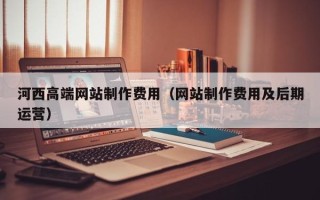 北海河西高端网站制作费用（网站制作费用及后期运营）