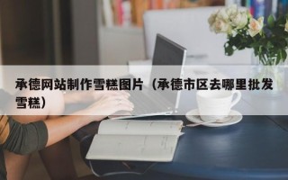 北海承德网站制作雪糕图片（承德市区去哪里批发雪糕）