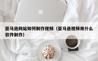 北海亚马逊网站如何制作视频（亚马逊视频用什么软件制作）